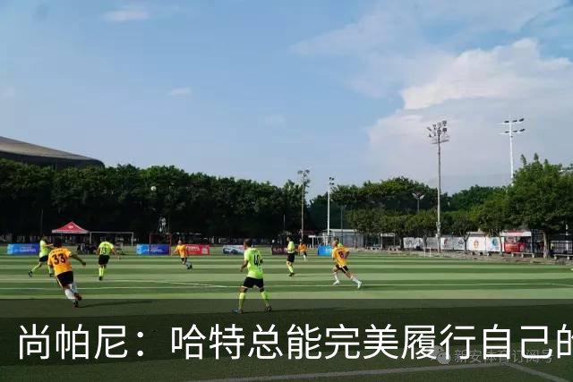 尚帕尼：哈特总能完美履行自己的职责 这是他成为优秀球员的原因